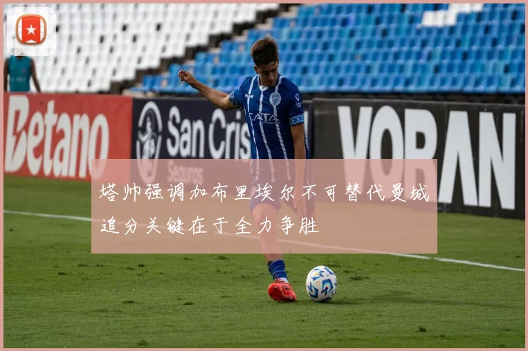 塔帅强调加布里埃尔不可替代曼城追分关键在于全力争胜