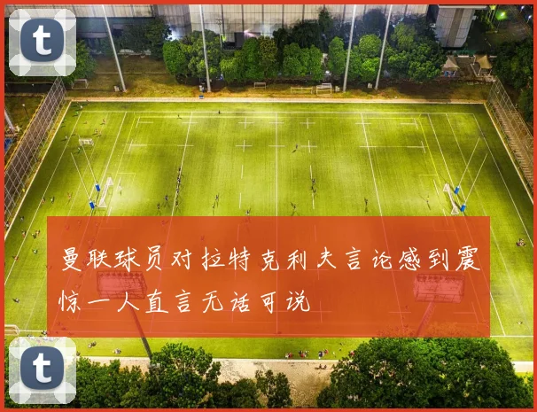 曼联球员对拉特克利夫言论感到震惊一人直言无话可说