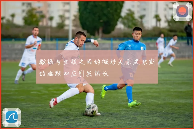 撒钱与女孩之间的微妙关系皮尔斯的幽默回应引发热议