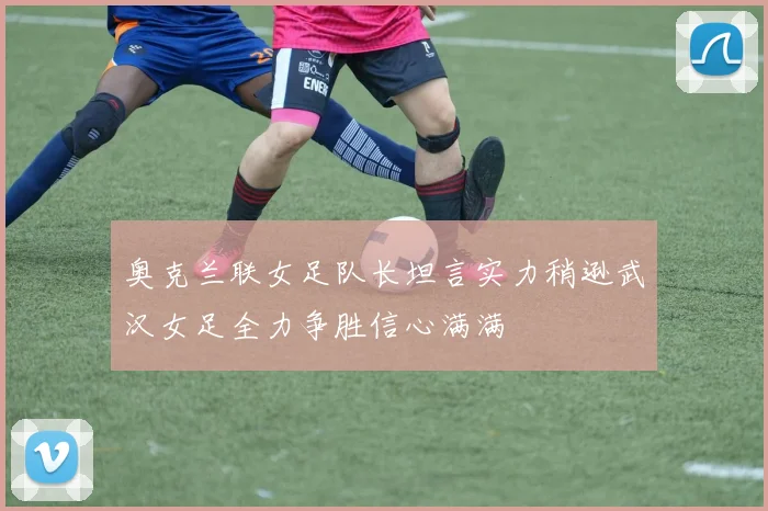 奥克兰联女足队长坦言实力稍逊武汉女足全力争胜信心满满