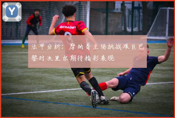法甲分析：摩纳哥主场挑战艰巨巴黎对决里尔期待精彩表现