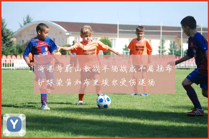 海港与蔚山激战半场战成平局杨希铲球染黄加布里埃尔受伤退场