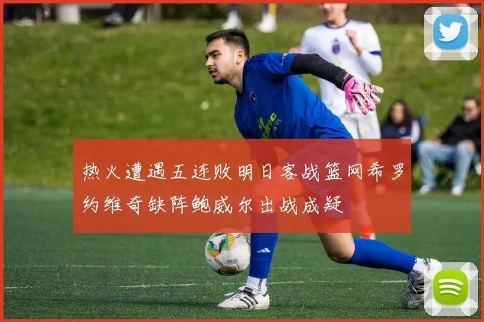 热火遭遇五连败明日客战篮网希罗约维奇缺阵鲍威尔出战成疑