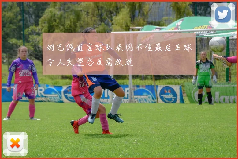 姆巴佩直言球队表现不佳最后丢球令人失望态度需改进