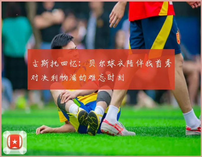 古斯托回忆：贝尔球衣陪伴我首秀对决利物浦的难忘时刻