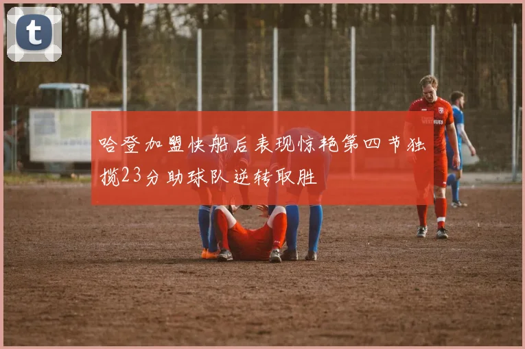 哈登加盟快船后表现惊艳第四节独揽23分助球队逆转取胜