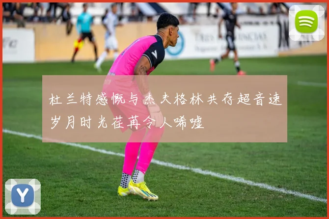 杜兰特感慨与杰夫格林共存超音速岁月时光荏苒令人唏嘘