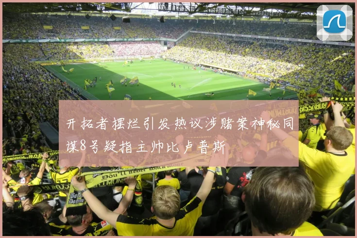 开拓者摆烂引发热议涉赌案神秘同谋8号疑指主帅比卢普斯