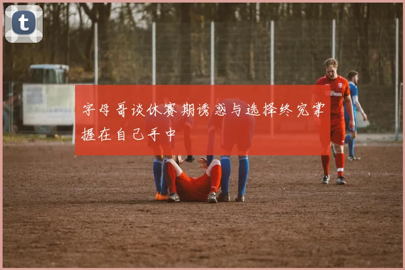 字母哥谈休赛期诱惑与选择终究掌握在自己手中