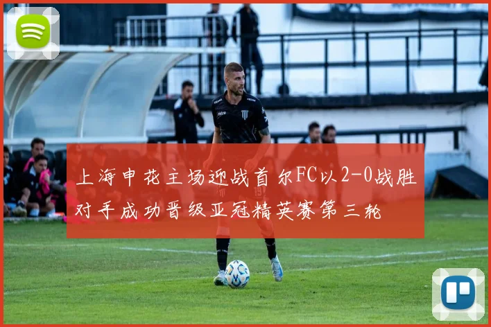 上海申花主场迎战首尔FC以2-0战胜对手成功晋级亚冠精英赛第三轮