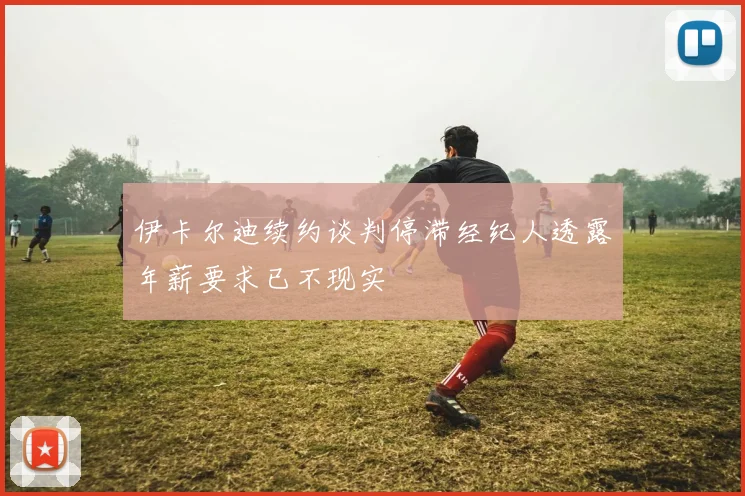 伊卡尔迪续约谈判停滞经纪人透露年薪要求已不现实
