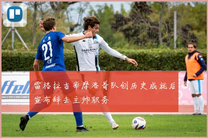 雷格拉吉率摩洛哥队创历史成就后宣布辞去主帅职务