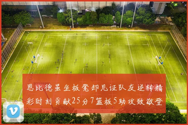 恩比德虽坐板凳却见证队友逆转精彩时刻贡献25分7篮板5助攻致敬登哥