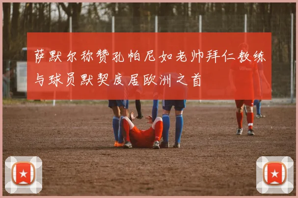 萨默尔称赞孔帕尼如老帅拜仁教练与球员默契度居欧洲之首