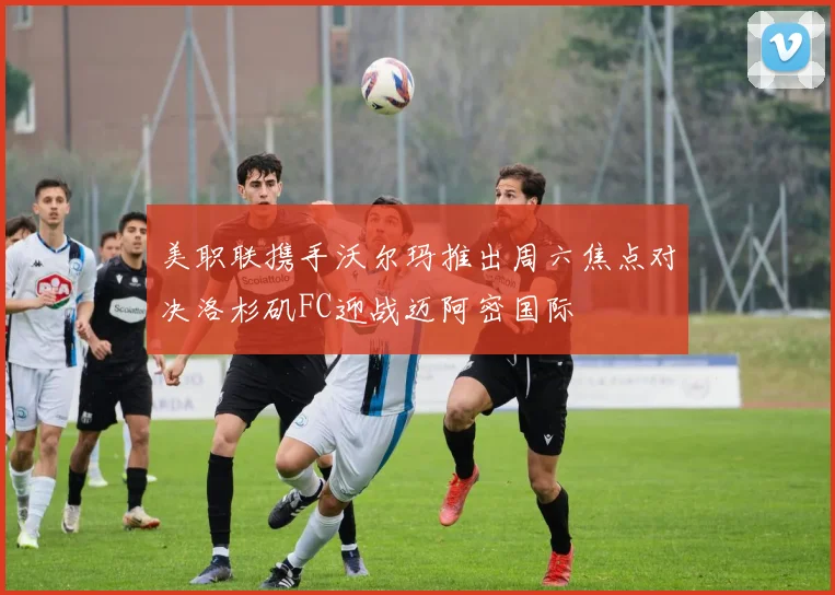 美职联携手沃尔玛推出周六焦点对决洛杉矶FC迎战迈阿密国际
