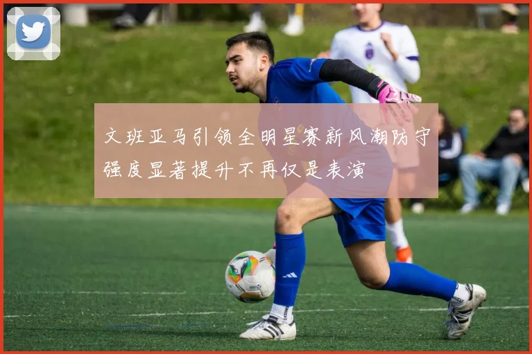 文班亚马引领全明星赛新风潮防守强度显著提升不再仅是表演