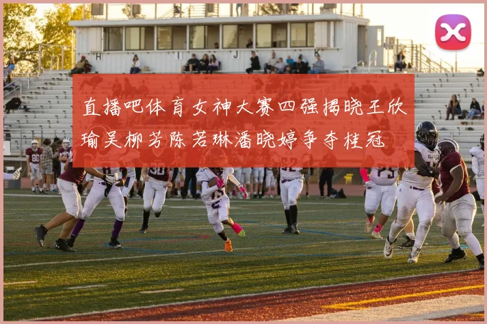 直播吧体育女神大赛四强揭晓王欣瑜吴柳芳陈若琳潘晓婷争夺桂冠