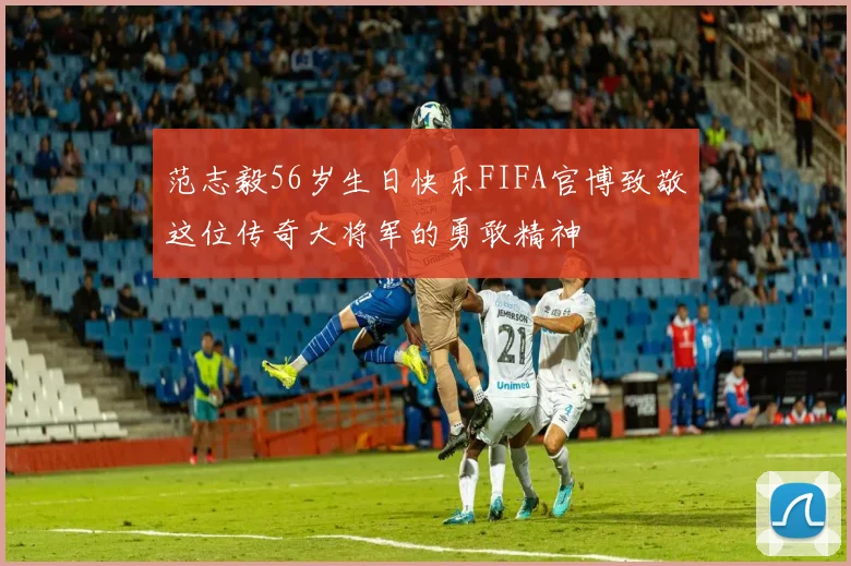 范志毅56岁生日快乐FIFA官博致敬这位传奇大将军的勇敢精神