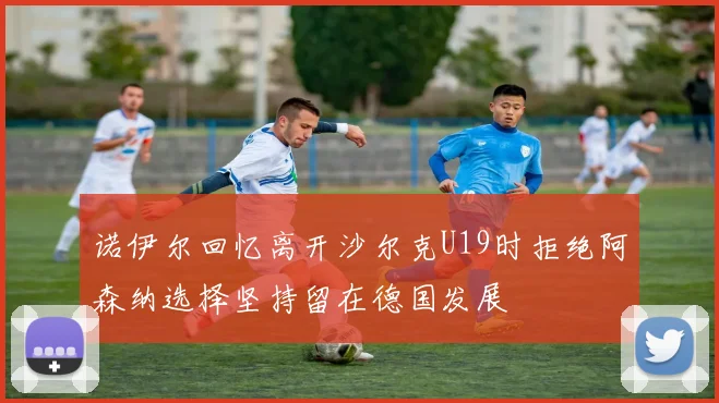诺伊尔回忆离开沙尔克U19时拒绝阿森纳选择坚持留在德国发展