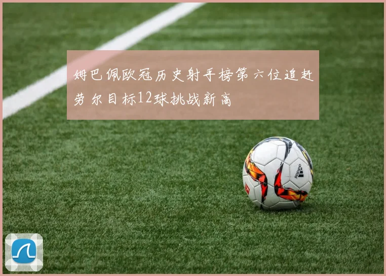 姆巴佩欧冠历史射手榜第六位追赶劳尔目标12球挑战新高
