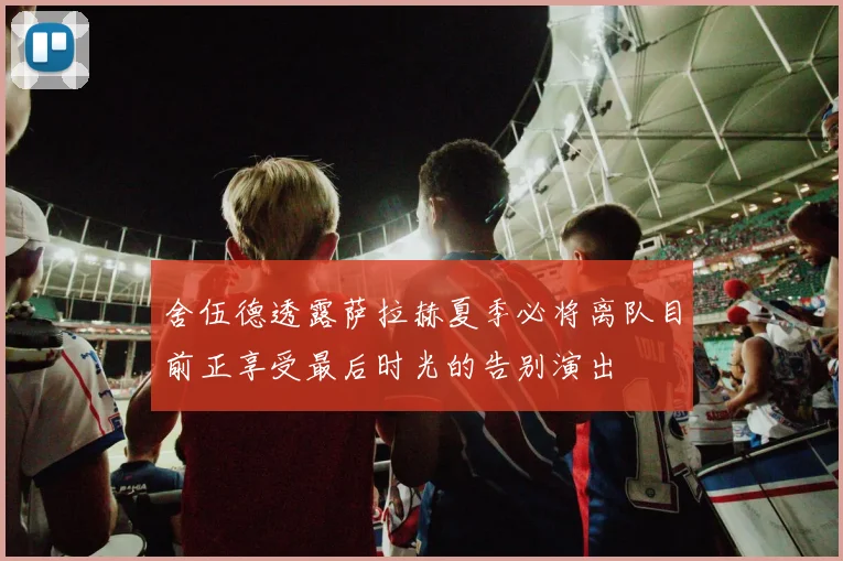 舍伍德透露萨拉赫夏季必将离队目前正享受最后时光的告别演出