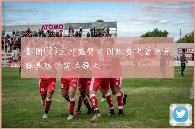 泰国U23主帅盛赞中国队首次晋级并称其防守实力强大