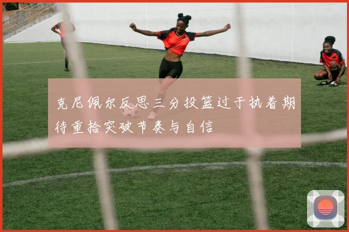 克尼佩尔反思三分投篮过于执着期待重拾突破节奏与自信