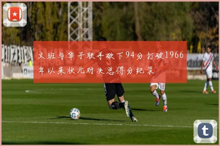 文班与华子联手砍下94分打破1966年以来状元对决总得分纪录