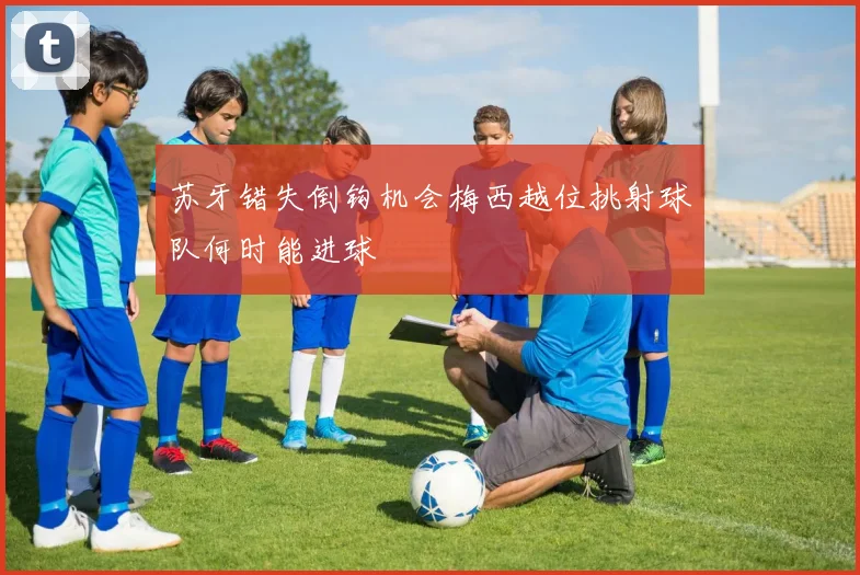 苏牙错失倒钩机会梅西越位挑射球队何时能进球