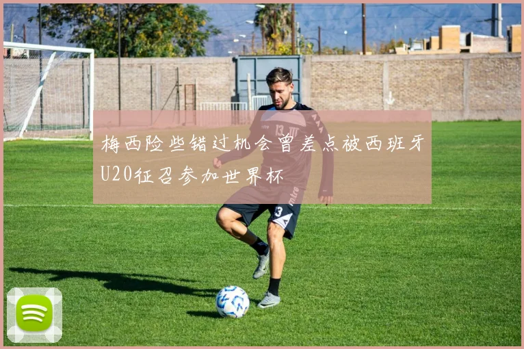 梅西险些错过机会曾差点被西班牙U20征召参加世界杯