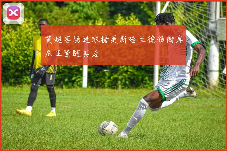 英超客场进球榜更新哈兰德领衔库尼亚紧随其后