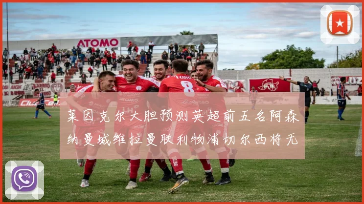 莱因克尔大胆预测英超前五名阿森纳曼城维拉曼联利物浦切尔西将无缘欧战