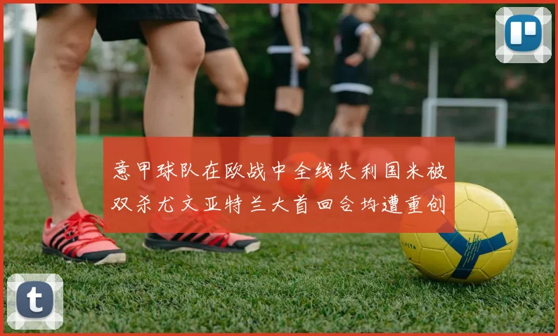 意甲球队在欧战中全线失利国米被双杀尤文亚特兰大首回合均遭重创